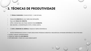 3. TÉCNICAS DE PRODUTIVIDADE
• 🔴 TÉCNICA POMODORO: 25 MIN DE FOCO + 5 MIN DE PAUSA.
• TRABALHE 25 MINUTOS EM UMA TAREFA SEM DISTRAÇÕES.
• FAÇA UMA PAUSA DE 5 MINUTOS.
• APÓS 4 CICLOS, FAÇA UMA PAUSA MAIOR DE 15 A 30 MINUTOS.
• ISSO MELHORA A CONCENTRAÇÃO E EVITA A FADIGA MENTAL.
• 🚀 EVITE A SÍNDROME DA URGÊNCIA: FOQUE EM TAREFAS ESTRATÉGICAS.
• MUITOS PROFISSIONAIS GASTAM O TEMPO RESOLVENDO PROBLEMAS IMEDIATOS E NEGLIGENCIAM ATIVIDADES ESTRATÉGICAS. PARA EVITAR ISSO:
✔️PLANEJE A SEMANA ANTECIPADAMENTE
FOQUE EM TAREFAS DE
✔️ ALTO IMPACTO
EVITE RESPONDER A TODOS OS E-MAILS IMEDIATAMENTE
✔️
 