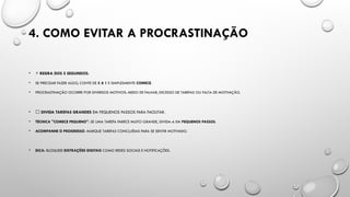 4. COMO EVITAR A PROCRASTINAÇÃO
• ⚡ REGRA DOS 5 SEGUNDOS:
• SE PRECISAR FAZER ALGO, CONTE DE 5 A 1 E SIMPLESMENTE COMECE.
• PROCRASTINAÇÃO OCORRE POR DIVERSOS MOTIVOS: MEDO DE FALHAR, EXCESSO DE TAREFAS OU FALTA DE MOTIVAÇÃO.
• 📌 DIVIDA TAREFAS GRANDES EM PEQUENOS PASSOS PARA FACILITAR.
• TÉCNICA "COMECE PEQUENO": SE UMA TAREFA PARECE MUITO GRANDE, DIVIDA-A EM PEQUENOS PASSOS.
• ACOMPANHE O PROGRESSO: MARQUE TAREFAS CONCLUÍDAS PARA SE SENTIR MOTIVADO.
• DICA: BLOQUEIE DISTRAÇÕES DIGITAIS COMO REDES SOCIAIS E NOTIFICAÇÕES.
 