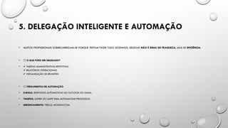 5. DELEGAÇÃO INTELIGENTE E AUTOMAÇÃO
• MUITOS PROFISSIONAIS SOBRECARREGAM-SE PORQUE TENTAM FAZER TUDO SOZINHOS. DELEGAR NÃO É SINAL DE FRAQUEZA, MAS DE EFICIÊNCIA.
• 📌 O QUE PODE SER DELEGADO?
• ✔️TAREFAS ADMINISTRATIVAS REPETITIVAS
RELATÓRIOS OPERACIONAIS
✔️
ORGANIZAÇÃO DE REUNIÕES
✔️
• 📌 FERRAMENTAS DE AUTOMAÇÃO
• E-MAILS: RESPOSTAS AUTOMÁTICAS NO OUTLOOK OU GMAIL.
• TAREFAS: ZAPIER OU UAIPE PARA AUTOMATIZAR PROCESSOS.
• GERENCIAMENTO: TRELLO, MONDAY.COM.
 