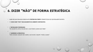 6. DIZER "NÃO" DE FORMA ESTRATÉGICA
• SABER RECUSAR DEMANDAS IRRELEVANTES PROTEGE SEU TEMPO E PERMITE FOCAR NO QUE REALMENTE IMPORTA.
• 📌 COMO DIZER "NÃO" EDUCADAMENTE NO AMBIENTE CORPORATIVO:
• ✔️REFORÇANDO PRIORIDADES:
"NO MOMENTO, ESTOU FOCADO EM X, MAS POSSO AJUDAR MAIS TARDE.“
•
✔️SUGERINDO ALTERNATIVAS:
"NÃO CONSIGO ASSUMIR ISSO AGORA, MAS TALVEZ A EQUIPE Y POSSA AJUDAR."
 