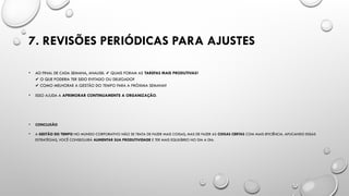 7. REVISÕES PERIÓDICAS PARA AJUSTES
• AO FINAL DE CADA SEMANA, ANALISE: QUAIS FORAM AS
✔️ TAREFAS MAIS PRODUTIVAS?
O QUE PODERIA TER SIDO EVITADO OU DELEGADO?
✔️
COMO MELHORAR A GESTÃO DO TEMPO PARA A PRÓXIMA SEMANA?
✔️
• ISSO AJUDA A APRIMORAR CONTINUAMENTE A ORGANIZAÇÃO.
• CONCLUSÃO
• A GESTÃO DO TEMPO NO MUNDO CORPORATIVO NÃO SE TRATA DE FAZER MAIS COISAS, MAS DE FAZER AS COISAS CERTAS COM MAIS EFICIÊNCIA. APLICANDO ESSAS
ESTRATÉGIAS, VOCÊ CONSEGUIRÁ AUMENTAR SUA PRODUTIVIDADE E TER MAIS EQUILÍBRIO NO DIA A DIA.
 