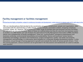 Facility management or facilities management 
D
FM has become highly competitive, subject to continuous innovation and development, under pressure to reduce costs and to add value to the
FM is an interdisciplinary field devoted to the coordination of space, infrastructure, people and organization, often
associated with the administration of office blocks, arenas, schools, convention centers, shopping complexes,
hospitals, hotels, etc. However, FM facilitates on a wider range of activities than just business services and these
are referred to as non-core functions. Many of these are outlined below but they do vary from one business sector
to another. In a 2009 Global Job Task Analysis the International Facility Management Association (IFMA) identified
eleven core competencies of facility management. These are: communication; emergency preparedness and
business continuity; environmental stewardship and sustainability; finance and business; human factors;
leadership and strategy; operations and maintenance; project management; quality; real estate and property
management; and technology. is a discussion deck template for a corporate strategy development session. In this
discussion, we go through a 2-prong approach to growth and evaluate the merits of various growth drivers. From
the 2-prong approach, various scenarios can be generated in the discussions and dashboards are used to evaluate
each scenario.
 
