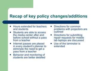 Recap of key policy changes/additions Hours extended for teachers and students Students are able to access the media center after and before school without a pass from a teacher Internet passes are placed in every student’s planner to eliminate the need to get a pass from a teacher Behavior and monitoring of students are better detailed  Directions for common problems with projectors are outlined Directions for submitting repair requests for mobile lab laptops are discussed Use of the laminator is extended  