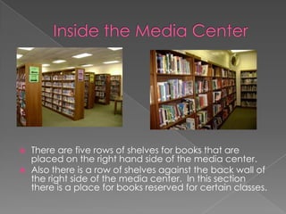 Inside the Media CenterThere are five rows of shelves for books that are placed on the right hand side of the media center.Also there is a row of shelves against the back wall of the right side of the media center.  In this section there is a place for books reserved for certain classes.
