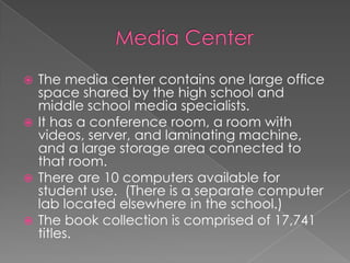 Media CenterThe media center contains one large office space shared by the high school and middle school media specialists.It has a conference room, a room with videos, server, and laminating machine, and a large storage area connected to that room.There are 10 computers available for student use.  (There is a separate computer lab located elsewhere in the school.)The book collection is comprised of 17,741 titles.