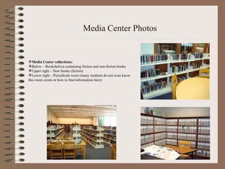 Media Center Photos Media Center collections: Below – Bookshelves containing fiction and non-fiction books Upper right – New books (fiction) Lower right – Periodicals room (many students do not even know this room exists or how to find information here) 