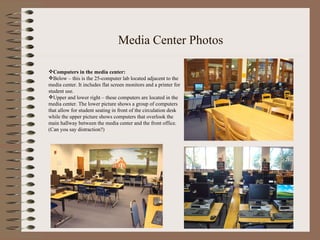Media Center Photos Computers in the media center: Below – this is the 25-computer lab located adjacent to the  media center. It includes flat screen monitors and a printer for  student use.  Upper and lower right – these computers are located in the media center. The lower picture shows a group of computers that allow for student seating in front of the circulation desk while the upper picture shows computers that overlook the main hallway between the media center and the front office. (Can you say distraction?) 