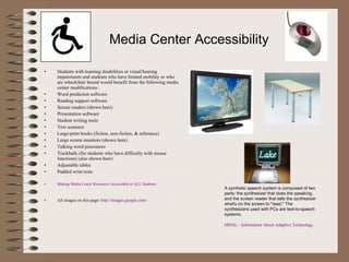 Media Center Accessibility Students with learning disabilities or visual/hearing impairments and students who have limited mobility or who are wheelchair bound would benefit from the following media center modifications: Word prediction software Reading support software Screen readers (shown here) Presentation software Student writing tools Text scanners Large-print books (fiction, non-fiction, & reference) Large screen monitors (shown here) Talking word processors Trackballs (for students who have difficulty with mouse functions) (also shown here) Adjustable tables Padded wrist rests Making Media Center Resources Accessiable to ALL Students All images on this page:  http://images.google.com/ A synthetic speech system is composed of two parts: the synthesizer that does the speaking, and the screen reader that tells the synthesizer what's on the screen to "read." The synthesizers used with PCs are text-to-speech systems. MHAL - Information About Adaptive Technology 