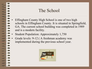 The School Effingham County High School is one of two high schools in Effingham County. It is situated in Springfield, GA. The current school building was completed in 1989 and is a modern facility. Student Population: Approximately 1,750 Grade levels: 9-12 ( A freshman academy was implemented during the previous school year. 