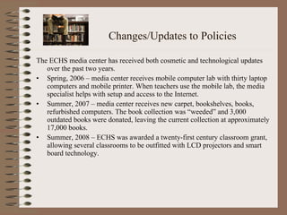 Changes/Updates to Policies The ECHS media center has received both cosmetic and technological updates over the past two years.  Spring, 2006 – media center receives mobile computer lab with thirty laptop computers and mobile printer. When teachers use the mobile lab, the media specialist helps with setup and access to the Internet.  Summer, 2007 – media center receives new carpet, bookshelves, books, refurbished computers. The book collection was “weeded” and 3,000 outdated books were donated, leaving the current collection at approximately 17,000 books.  Summer, 2008 – ECHS was awarded a twenty-first century classroom grant, allowing several classrooms to be outfitted with LCD projectors and smart board technology. 