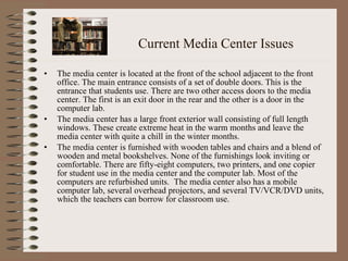 Current Media Center Issues The media center is located at the front of the school adjacent to the front office. The main entrance consists of a set of double doors. This is the entrance that students use. There are two other access doors to the media center. The first is an exit door in the rear and the other is a door in the computer lab.  The media center has a large front exterior wall consisting of full length windows. These create extreme heat in the warm months and leave the media center with quite a chill in the winter months.  The media center is furnished with wooden tables and chairs and a blend of wooden and metal bookshelves. None of the furnishings look inviting or comfortable. There are fifty-eight computers, two printers, and one copier for student use in the media center and the computer lab. Most of the computers are refurbished units.  The media center also has a mobile computer lab, several overhead projectors, and several TV/VCR/DVD units, which the teachers can borrow for classroom use.  