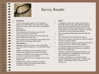 Survey Results Students I interviewed approximately 25-30 students in grades 10-12 about their use of the school media center. Of course, there were positive and negative responses.  The positives:  Most students use the media center for both classroom and personal reasons.  Most students have checked out a book from the media center this school year.  Most students feel comfortable in the media center and with the technology offered there.  The negatives:  Students would like to have a voice in deciding which new books, magazines, etc. the media center orders.  Students would like a more accessible place to return books. (perhaps an external book drop) Students would like to have laptops in the media center and a quiet place to use them.  Students would like to have reading corners in the media center. Students were unaware of various resources available to them in the media center such as periodicals, GALILEO, etc.  Staff I attempted to interview various staff members, including teachers who teach different subjects, those who teach special education, and even an administrator. Overall, the response to the media center was not very favorable. Teachers, in general, would like to see the following changes: More interaction/collaboration between MS and teacher.  More interaction between MS and students. Special Ed. Teachers expressed an interest in digital resources for their students.  English and history teachers expressed an interest in research resources / skills for their students.  All teachers want their students to have a better working knowledge of the resources available to them in the media center.  Teachers would like for media specialists to visit their classrooms for collaboration such as book talks, software presentations, etc.  Teachers would like to see student friendly improvements in the media center – bright colors, posters, comfortable furniture, incentives for reading, etc.  