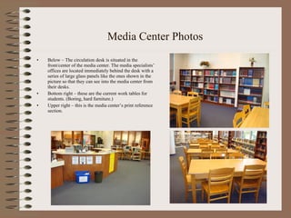 Media Center Photos Below – The circulation desk is situated in the front/center of the media center. The media specialists’ offices are located immediately behind the desk with a series of large glass panels like the ones shown in the picture so that they can see into the media center from their desks.  Bottom right – these are the current work tables for students. (Boring, hard furniture.) Upper right – this is the media center’s print reference section. 