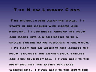 The New Library Cont.   The mural covers all of the walls.  It starts in the corner with castle and dragon.  It continues around the room and flows into a night scene with a space shuttle flying towards a full moon.  It’s easy for an adult to see across the room because the center book shelves are only four feet tall.  If you look to the right you see the tables for class workshops.  If you look to the left there are 