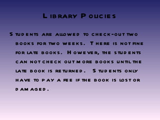Library Policies Students are allowed to check-out two books for two weeks.  There is not fine for late books.  However, the students can not check out more books until the late book is returned.  Students only have to pay a fee if the book is lost or damaged. 
