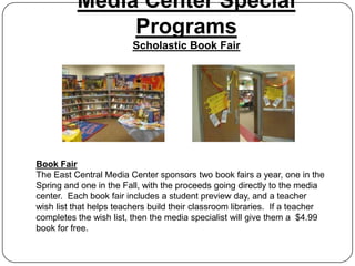Media Center Special
               Programs
                         Scholastic Book Fair




Book Fair
The East Central Media Center sponsors two book fairs a year, one in the
Spring and one in the Fall, with the proceeds going directly to the media
center. Each book fair includes a student preview day, and a teacher
wish list that helps teachers build their classroom libraries. If a teacher
completes the wish list, then the media specialist will give them a $4.99
book for free.
 