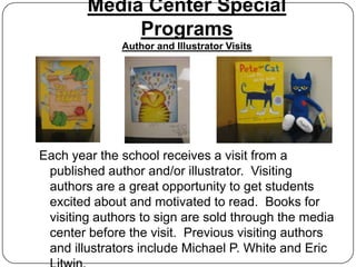 Media Center Special
             Programs
              Author and Illustrator Visits




Each year the school receives a visit from a
 published author and/or illustrator. Visiting
 authors are a great opportunity to get students
 excited about and motivated to read. Books for
 visiting authors to sign are sold through the media
 center before the visit. Previous visiting authors
 and illustrators include Michael P. White and Eric
 