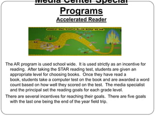 Media Center Special
                    Programs
                          Accelerated Reader




The AR program is used school wide. It is used strictly as an incentive for
  reading. After taking the STAR reading test, students are given an
  appropriate level for choosing books. Once they have read a
  book, students take a computer test on the book and are awarded a word
  count based on how well they scored on the test. The media specialist
  and the principal set the reading goals for each grade level.
There are several incentives for reaching their goals. There are five goals
  with the last one being the end of the year field trip.
 