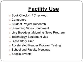 Facility Use
o Book Check-in / Check-out
o Computers
o Student Project Research
o Streaming Video Equipment
o Live Broadcast /Morning News Program
o Technology Equipment Use
o Class Story Time
o Accelerated Reader Program Testing
o School and Faculty Meetings
o Special Events
 
