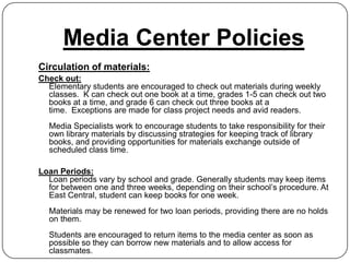 Media Center Policies
Circulation of materials:
Check out:
  Elementary students are encouraged to check out materials during weekly
  classes. K can check out one book at a time, grades 1-5 can check out two
  books at a time, and grade 6 can check out three books at a
  time. Exceptions are made for class project needs and avid readers.
  Media Specialists work to encourage students to take responsibility for their
  own library materials by discussing strategies for keeping track of library
  books, and providing opportunities for materials exchange outside of
  scheduled class time.

Loan Periods:
  Loan periods vary by school and grade. Generally students may keep items
  for between one and three weeks, depending on their school’s procedure. At
  East Central, student can keep books for one week.
  Materials may be renewed for two loan periods, providing there are no holds
  on them.
  Students are encouraged to return items to the media center as soon as
  possible so they can borrow new materials and to allow access for
  classmates.
 