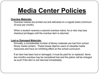 Media Center Policies
Overdue Materials:
  Overdue notices are printed out and delivered on a regular basis (minimum
  of once per month).

  When a student receives a second overdue notice, he or she may lose
  checkout privileges until the overdue item is returned.


Lost or Damaged Materials:
  Annually, a considerable number of library materials are lost from school
  library media centers. These losses deprive users of valuable media
  resources and have an inhibiting effect on the school curriculum.

  If an item has been lost or damaged, it must be paid for or replaced. Items
  two months overdue may be considered lost and the patron will be charged
  as such if the item is not returned immediately.
 