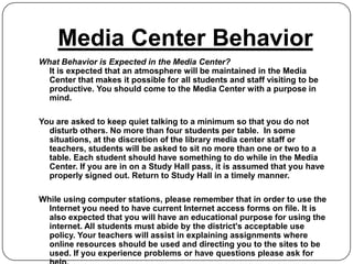 Media Center Behavior
What Behavior is Expected in the Media Center?
  It is expected that an atmosphere will be maintained in the Media
  Center that makes it possible for all students and staff visiting to be
  productive. You should come to the Media Center with a purpose in
  mind.

You are asked to keep quiet talking to a minimum so that you do not
  disturb others. No more than four students per table. In some
  situations, at the discretion of the library media center staff or
  teachers, students will be asked to sit no more than one or two to a
  table. Each student should have something to do while in the Media
  Center. If you are in on a Study Hall pass, it is assumed that you have
  properly signed out. Return to Study Hall in a timely manner.

While using computer stations, please remember that in order to use the
  Internet you need to have current Internet access forms on file. It is
  also expected that you will have an educational purpose for using the
  internet. All students must abide by the district's acceptable use
  policy. Your teachers will assist in explaining assignments where
  online resources should be used and directing you to the sites to be
  used. If you experience problems or have questions please ask for
 