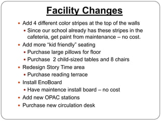 Facility Changes
 Add 4 different color stripes at the top of the walls
     Since our school already has these stripes in the
       cafeteria, get paint from maintenance – no cost.
   Add more “kid friendly” seating
      Purchase large pillows for floor
      Purchase 2 child-sized tables and 8 chairs
   Redesign Story Time area
      Purchase reading terrace
   Install EnoBoard
      Have maintence install board – no cost
   Add new OPAC stations
   Purchase new circulation desk
 
