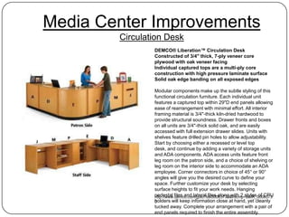 Media Center Improvements
        Circulation Desk
                DEMCO® Liberation™ Circulation Desk
                Constructed of 3/4" thick, 7-ply veneer core
                plywood with oak veneer facing
                Individual captured tops are a multi-ply core
                construction with high pressure laminate surface
                Solid oak edge banding on all exposed edges

                Modular components make up the subtle styling of this
                functional circulation furniture. Each individual unit
                features a captured top within 29"D end panels allowing
                ease of rearrangement with minimal effort. All interior
                framing material is 3/4"-thick kiln-dried hardwood to
                provide structural soundness. Drawer fronts and boxes
                on all units are 3/4"-thick solid oak, and are easily
                accessed with full extension drawer slides. Units with
                shelves feature drilled pin holes to allow adjustability.
                Start by choosing either a recessed or level top
                desk, and continue by adding a variety of storage units
                and ADA components. ADA access units feature front
                leg room on the patron side, and a choice of shelving or
                leg room on the interior side to accommodate an ADA
                employee. Corner connectors in choice of 45° or 90°
                angles will give you the desired curve to define your
                space. Further customize your desk by selecting
                surface heights to fit your work needs. Hanging
                pedestal files and lateral files along with 2 styles of CPU
                http://www.demco.com/goto?blk00083730&intcmp=BMR_0008373
                holders will keep information close at hand, yet cleanly
                0
                tucked away. Complete your arrangement with a pair of
                end panels required to finish the entire assembly.
 