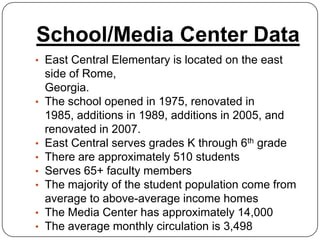 School/Media Center Data
• East Central Elementary is located on the east
    side of Rome,
    Georgia.
•   The school opened in 1975, renovated in
    1985, additions in 1989, additions in 2005, and
    renovated in 2007.
•   East Central serves grades K through 6th grade
•   There are approximately 510 students
•   Serves 65+ faculty members
•   The majority of the student population come from
    average to above-average income homes
•   The Media Center has approximately 14,000
•   The average monthly circulation is 3,498
 