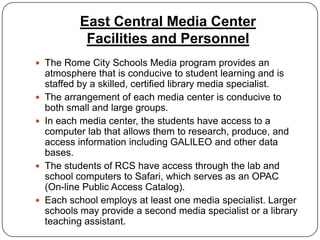 East Central Media Center
             Facilities and Personnel
 The Rome City Schools Media program provides an
    atmosphere that is conducive to student learning and is
    staffed by a skilled, certified library media specialist.
   The arrangement of each media center is conducive to
    both small and large groups.
   In each media center, the students have access to a
    computer lab that allows them to research, produce, and
    access information including GALILEO and other data
    bases.
   The students of RCS have access through the lab and
    school computers to Safari, which serves as an OPAC
    (On-line Public Access Catalog).
   Each school employs at least one media specialist. Larger
    schools may provide a second media specialist or a library
    teaching assistant.
 