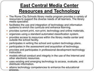 East Central Media Center
            Resources and Technology
 The Rome City Schools library media program provides a variety of
    resources to support the diverse needs of all learners. The library
    media specialist:
   facilitates the use and integration of technology and information
    systems to enrich the curricula and enhance learning.
   provides current print, non-print, technology and online materials.
   organizes using a standard automated classification system.
   provides access to resources within the library media center and
    outside the school facility.
   participates in writing the school and system technology plans.
   participates in the assessment and acquisition of technology.
   provides and participates in professional development technology
    instruction.
   models ethical conduct and integrity in the use of the Internet and
    other electronic resources.
   uses existing and emerging technology to access, evaluate, and
    distribute information.
   attains technology competencies to enhance the educational
    process.
 