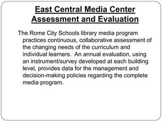 East Central Media Center
     Assessment and Evaluation
The Rome City Schools library media program
 practices continuous, collaborative assessment of
 the changing needs of the curriculum and
 individual learners. An annual evaluation, using
 an instrument/survey developed at each building
 level, provides data for the management and
 decision-making policies regarding the complete
 media program.
 