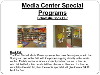 Media Center Special
               Programs
                         Scholastic Book Fair




Book Fair
The East Central Media Center sponsors two book fairs a year, one in the
Spring and one in the Fall, with the proceeds going directly to the media
center. Each book fair includes a student preview day, and a teacher
wish list that helps teachers build their classroom libraries. If a teacher
completes the wish list, then the media specialist will give them a $4.99
book for free.
 