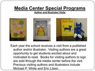 Media Center Special Programs
                 Author and Illustrator Visits




Each year the school receives a visit from a published
 author and/or illustrator. Visiting authors are a great
 opportunity to get students excited about and
 motivated to read. Books for visiting authors to sign
 are sold through the media center before the visit.
 Previous visiting authors and illustrators include
 Michael P. White and Eric Litwin.
 