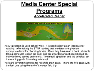 Media Center Special
                     Programs
                            Accelerated Reader




The AR program is used school wide. It is used strictly as an incentive for
  reading. After taking the STAR reading test, students are given an
  appropriate level for choosing books. Once they have read a book, students
  take a computer test on the book and are awarded a word count based on
  how well they scored on the test. The media specialist and the principal set
  the reading goals for each grade level.
There are several incentives for reaching their goals. There are five goals with
  the last one being the end of the year field trip.
 