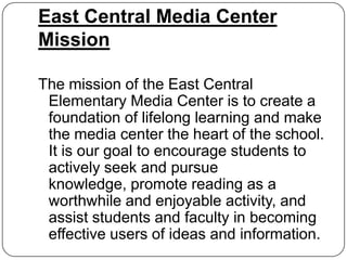 East Central Media Center
Mission

The mission of the East Central
 Elementary Media Center is to create a
 foundation of lifelong learning and make
 the media center the heart of the school.
 It is our goal to encourage students to
 actively seek and pursue
 knowledge, promote reading as a
 worthwhile and enjoyable activity, and
 assist students and faculty in becoming
 effective users of ideas and information.
 