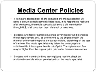 Media Center Policies
•    If items are declared lost or are damaged, the media specialist will
    issue a bill with all replacements costs listed. If no response is received
    after two weeks, the media specialist will send a bill to the family
    through U.S. Mail or contact them via email or telephone.


•    Students who lose or damage materials beyond repair will be charged
    the full replacement cost, as determined by the original cost of the
    material or the cost to replace it in today’s dollars, depending on the age
    of the item. The media specialist may determine an appropriate
    substitute title if the original item is out of print. The replacement fine
    may be higher than the original price paid under these circumstances.


•   Students with more than three missing items may not check out
    additional materials without permission from the media specialist.
 