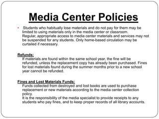 Media Center Policies
•    Students who habitually lose materials and do not pay for them may be
    limited to using materials only in the media center or classroom.
    Regular, appropriate access to media center materials and services may not
    be suspended for any students. Only home-based circulation may be
    curtailed if necessary.

Refunds:
  If materials are found within the same school year, the fine will be
  refunded, unless the replacement copy has already been purchased. Fines
  for lost materials found during the summer months prior to a new school
  year cannot be refunded.

Fines and Lost Materials Funds:
   Funds collected from destroyed and lost books are used to purchase
   replacement or new materials according to the media center collection
   policy.
   It is the responsibility of the media specialist to provide receipts to any
   students who pay fines, and to keep proper records of all library accounts.
 