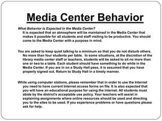 Media Center Behavior
What Behavior is Expected in the Media Center?
  It is expected that an atmosphere will be maintained in the Media Center that
  makes it possible for all students and staff visiting to be productive. You should
  come to the Media Center with a purpose in mind.


You are asked to keep quiet talking to a minimum so that you do not disturb others.
  No more than four students per table. In some situations, at the discretion of the
  library media center staff or teachers, students will be asked to sit no more than
  one or two to a table. Each student should have something to do while in the
  Media Center. If you are in on a Study Hall pass, it is assumed that you have
  properly signed out. Return to Study Hall in a timely manner.


While using computer stations, please remember that in order to use the Internet
  you need to have current Internet access forms on file. It is also expected that
  you will have an educational purpose for using the internet. All students must
  abide by the district's acceptable use policy. Your teachers will assist in
  explaining assignments where online resources should be used and directing
  you to the sites to be used. If you experience problems or have questions please
  ask for help.
 