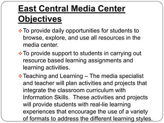 East Central Media Center
Objectives
 To provide daily opportunities for students to
  browse, explore, and use all resources in the
  media center.
 To provide support to students in carrying out
  resource based learning assignments and
  learning activities.
 Teaching and Learning – The media specialist
  and teacher will plan activities and projects that
  integrate the classroom curriculum with
  Information Skills. These activities and projects
  will provide students with real-lie learning
  experiences that encourage the use of a variety
  of formats to address the different learning styles.
 