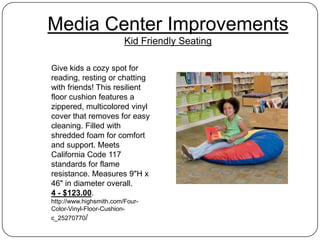 Media Center Improvements
                         Kid Friendly Seating

Give kids a cozy spot for
reading, resting or chatting
with friends! This resilient
floor cushion features a
zippered, multicolored vinyl
cover that removes for easy
cleaning. Filled with
shredded foam for comfort
and support. Meets
California Code 117
standards for flame
resistance. Measures 9"H x
46" in diameter overall.
4 - $123.00.
http://www.highsmith.com/Four-
Color-Vinyl-Floor-Cushion-
c_25270770/
 