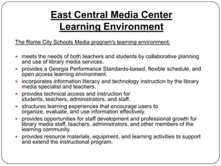 East Central Media Center
                 Learning Environment
The Rome City Schools Media program's learning environment:

 meets the needs of both teachers and students by collaborative planning
    and use of library media services.
   provides a Georgia Performance Standards-based, flexible schedule, and
    open access learning environment.
   incorporates information literacy and technology instruction by the library
    media specialist and teachers.
   provides technical access and instruction for
    students, teachers, administrators, and staff.
   structures learning experiences that encourage users to
    organize, evaluate, and use information effectively.
   provides opportunities for staff development and professional growth for
    library media staff, teachers, administrators, and other members of the
    learning community.
   provides resource materials, equipment, and learning activities to support
    and extend the instructional program.
 