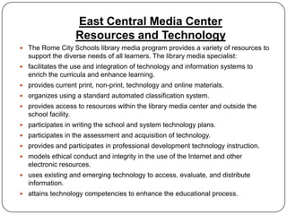 East Central Media Center
                     Resources and Technology
 The Rome City Schools library media program provides a variety of resources to
  support the diverse needs of all learners. The library media specialist:
 facilitates the use and integration of technology and information systems to
  enrich the curricula and enhance learning.
 provides current print, non-print, technology and online materials.
 organizes using a standard automated classification system.
 provides access to resources within the library media center and outside the
  school facility.
 participates in writing the school and system technology plans.
 participates in the assessment and acquisition of technology.
 provides and participates in professional development technology instruction.
 models ethical conduct and integrity in the use of the Internet and other
  electronic resources.
 uses existing and emerging technology to access, evaluate, and distribute
  information.
 attains technology competencies to enhance the educational process.
 