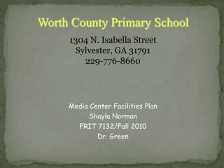 Media Center Facilities Plan
Shayla Norman
FRIT 7132/Fall 2010
Dr. Green
Worth County Primary School
1304 N. Isabella Street
Sylvester, GA 31791
229-776-8660
 