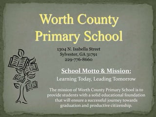 School Motto & Mission:
Learning Today, Leading Tomorrow
The mission of Worth County Primary School is to
provide students with a solid educational foundation
that will ensure a successful journey towards
graduation and productive citizenship.
Worth County
Primary School
1304 N. Isabella Street
Sylvester, GA 31791
229-776-8660
 
