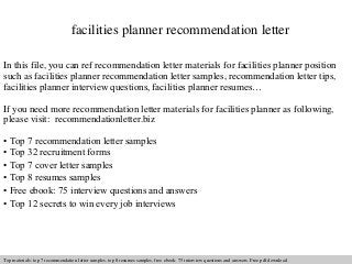 facilities planner recommendation letter 
In this file, you can ref recommendation letter materials for facilities planner position 
such as facilities planner recommendation letter samples, recommendation letter tips, 
facilities planner interview questions, facilities planner resumes… 
If you need more recommendation letter materials for facilities planner as following, 
please visit: recommendationletter.biz 
• Top 7 recommendation letter samples 
• Top 32 recruitment forms 
• Top 7 cover letter samples 
• Top 8 resumes samples 
• Free ebook: 75 interview questions and answers 
• Top 12 secrets to win every job interviews 
Interview questions and answers – free download/ pdf and ppt file 
Top materials: top 7 recommendation letter samples, top 8 resumes samples, free ebook: 75 interview questions answers. Free pdf download 
 