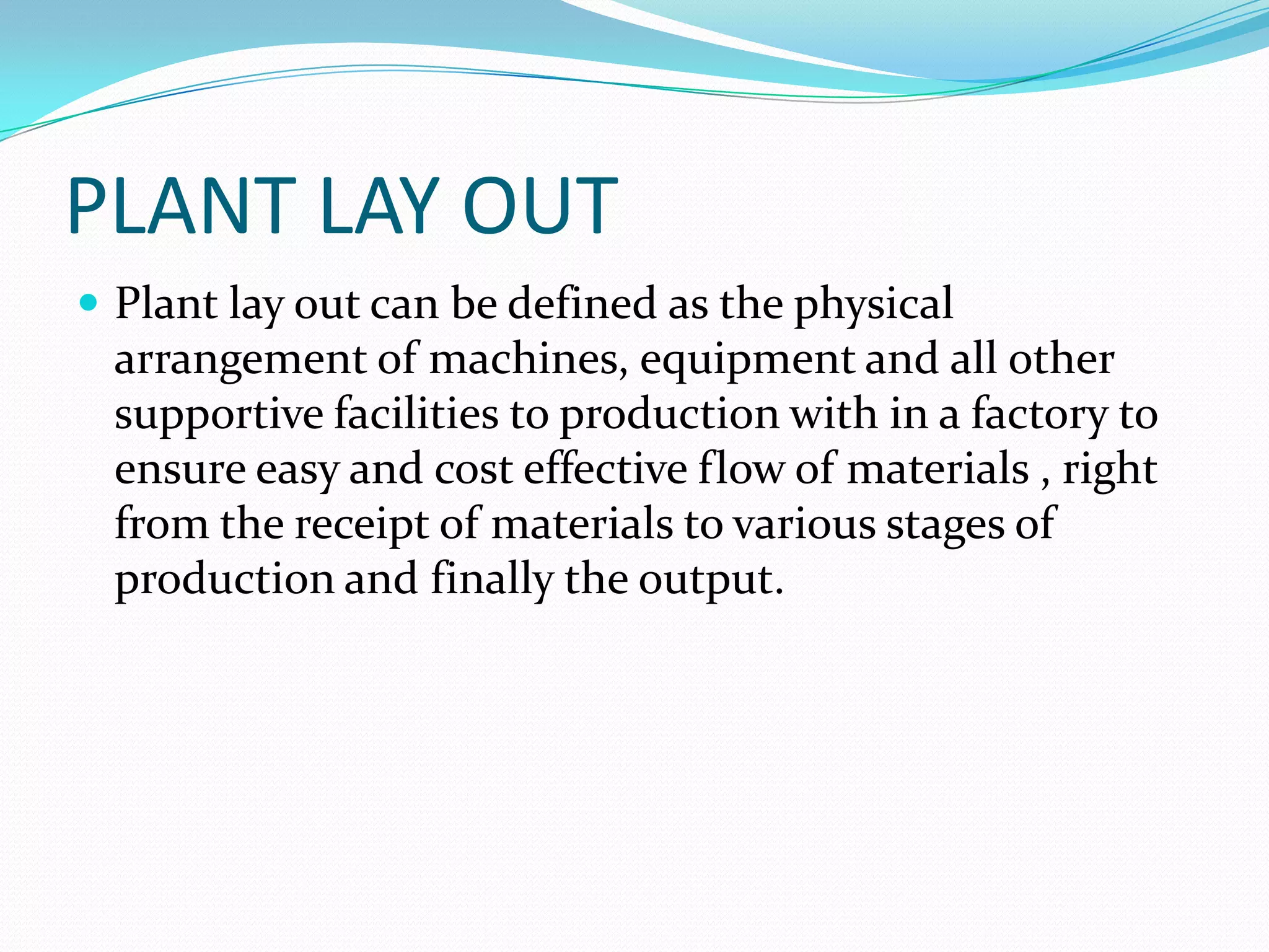 PLANT LAY OUT
 Plant lay out can be defined as the physical
arrangement of machines, equipment and all other
supportive facilities to production with in a factory to
ensure easy and cost effective flow of materials , right
from the receipt of materials to various stages of
production and finally the output.
 