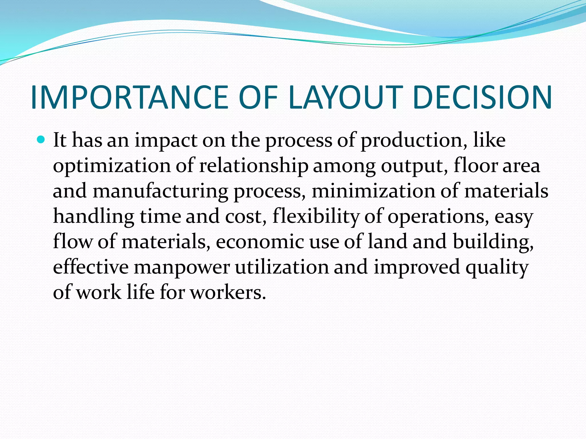IMPORTANCE OF LAYOUT DECISION
 It has an impact on the process of production, like
optimization of relationship among output, floor area
and manufacturing process, minimization of materials
handling time and cost, flexibility of operations, easy
flow of materials, economic use of land and building,
effective manpower utilization and improved quality
of work life for workers.
 