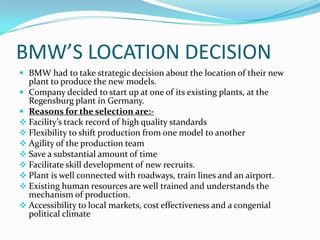 BMW’S LOCATION DECISION
 BMW had to take strategic decision about the location of their new
plant to produce the new models.
 Company decided to start up at one of its existing plants, at the
Regensburg plant in Germany.
 Reasons for the selection are:-
 Facility’s track record of high quality standards
 Flexibility to shift production from one model to another
 Agility of the production team
 Save a substantial amount of time
 Facilitate skill development of new recruits.
 Plant is well connected with roadways, train lines and an airport.
 Existing human resources are well trained and understands the
mechanism of production.
 Accessibility to local markets, cost effectiveness and a congenial
political climate
 