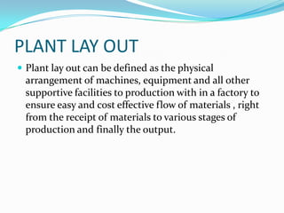 PLANT LAY OUT
 Plant lay out can be defined as the physical
arrangement of machines, equipment and all other
supportive facilities to production with in a factory to
ensure easy and cost effective flow of materials , right
from the receipt of materials to various stages of
production and finally the output.
 